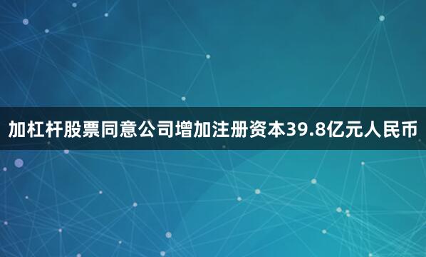 加杠杆股票同意公司增加注册资本39.8亿元人民币