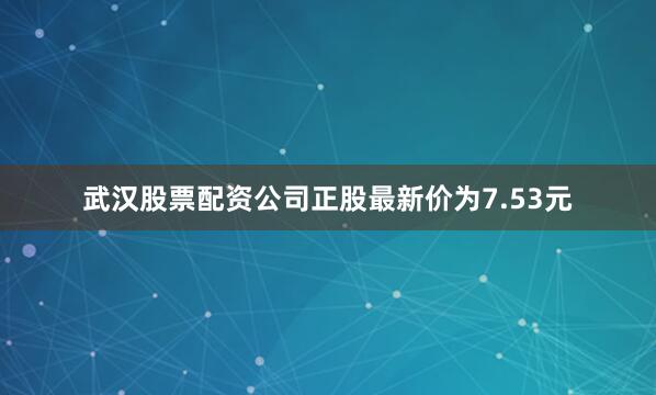 武汉股票配资公司正股最新价为7.53元