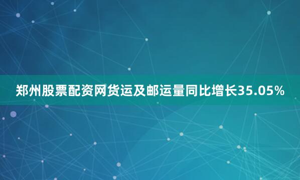 郑州股票配资网货运及邮运量同比增长35.05%