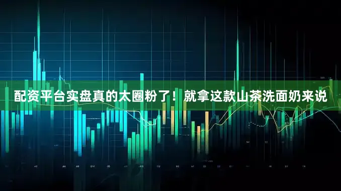 配资平台实盘真的太圈粉了！就拿这款山茶洗面奶来说