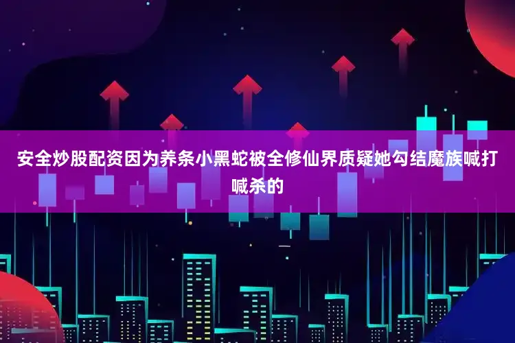 安全炒股配资因为养条小黑蛇被全修仙界质疑她勾结魔族喊打喊杀的