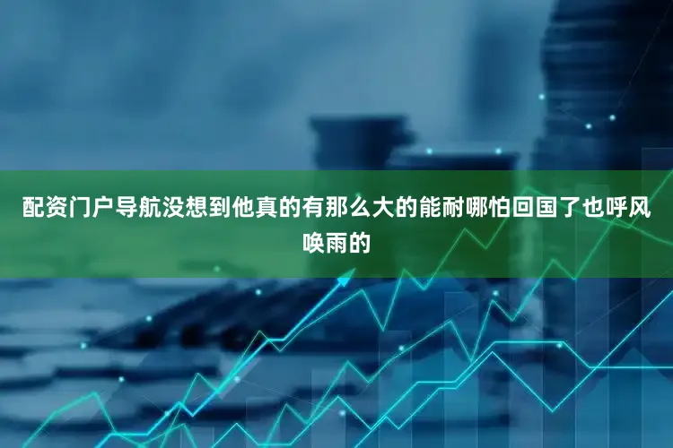 配资门户导航没想到他真的有那么大的能耐哪怕回国了也呼风唤雨的