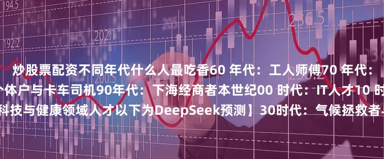 炒股票配资不同年代什么人最吃香60 年代：工人师傅70 年代：知青与知识分子80 年代：个体户与卡车司机90年代：下海经商者本世纪00 时代：IT人才10 时代：自媒体/公务员20 时代：科技与健康领域人才以下为DeepSeek预测】30时代：气候拯救者与能源革命家40时代：生物黑客与长寿管理者50时代：太空拓荒者与外星资源工程师60时代：量子智者与AI伦理官70时代：虚拟生态建造师与元宇宙策展人