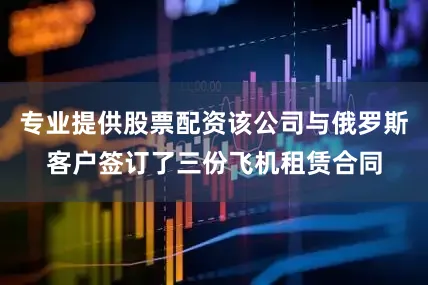 专业提供股票配资该公司与俄罗斯客户签订了三份飞机租赁合同