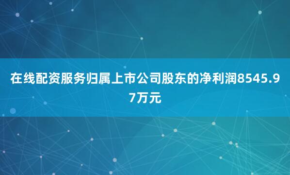 在线配资服务归属上市公司股东的净利润8545.97万元