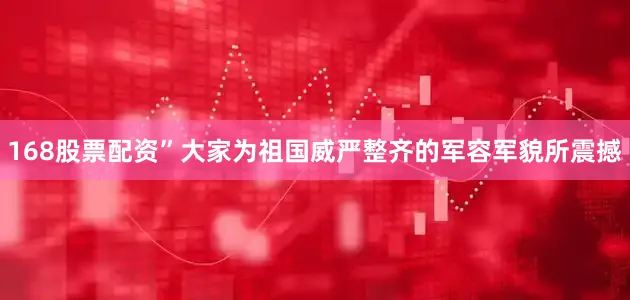168股票配资”大家为祖国威严整齐的军容军貌所震撼