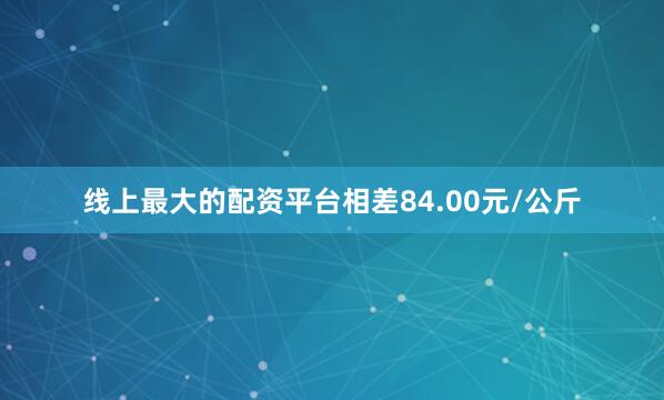 线上最大的配资平台相差84.00元/公斤