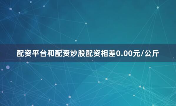 配资平台和配资炒股配资相差0.00元/公斤