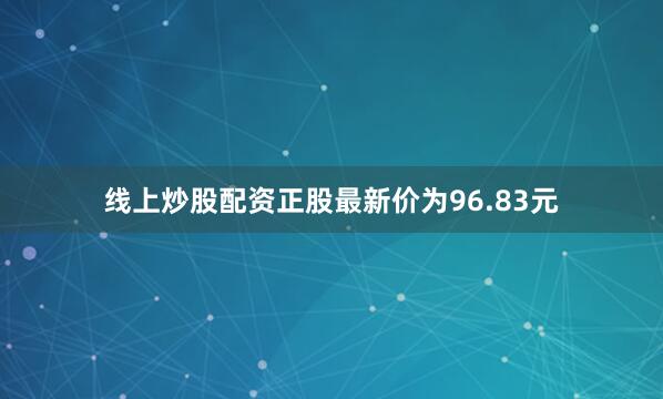 线上炒股配资正股最新价为96.83元